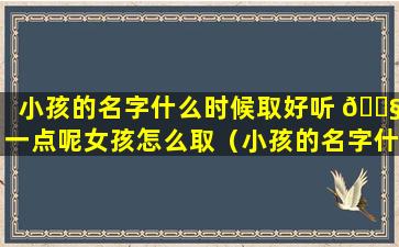 小孩的名字什么时候取好听 🐧 一点呢女孩怎么取（小孩的名字什么时候取 🕊 好听一点呢女孩怎么取名）